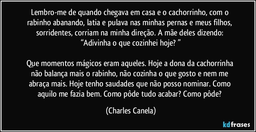 Lembro-me de quando chegava em casa e o cachorrinho, com o rabinho abanando, latia e pulava nas minhas pernas e meus filhos, sorridentes, corriam na minha direção. A mãe deles dizendo: “Adivinha o que cozinhei hoje? ”

Que momentos mágicos eram aqueles. Hoje a dona da cachorrinha não balança mais o rabinho, não cozinha o que gosto e nem me abraça mais. Hoje tenho saudades que não posso nominar. Como aquilo me fazia bem. Como pôde tudo acabar? Como pôde? (Charles Canela)