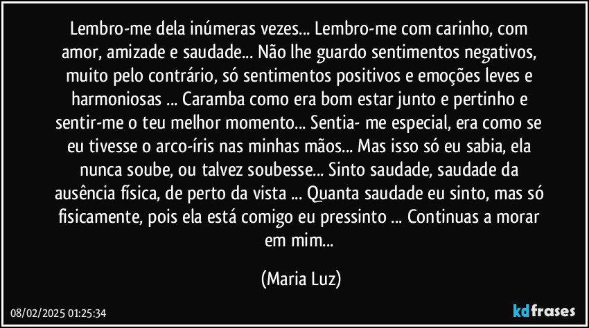 Lembro-me dela inúmeras vezes... Lembro-me com carinho, com amor, amizade e saudade... Não lhe guardo sentimentos negativos, muito pelo contrário, só sentimentos positivos e emoções leves e harmoniosas ... Caramba como era bom estar junto e pertinho e sentir-me o teu melhor momento... Sentia- me especial, era como se eu tivesse o arco-íris nas minhas mãos...  Mas isso só eu sabia, ela nunca soube, ou talvez soubesse... Sinto saudade, saudade da ausência física, de perto da vista ... Quanta saudade eu sinto, mas só fisicamente, pois ela está comigo eu pressinto ... Continuas a morar em mim... (Maria Luz)