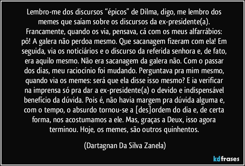 Lembro-me dos discursos “épicos" de Dilma, digo, me lembro dos memes que saíam sobre os discursos da ex-presidente(a). Francamente, quando os via, pensava, cá com os meus alfarrábios: pô! A galera não perdoa mesmo. Que sacanagem fizeram com ela! Em seguida, via os noticiários e o discurso da referida senhora e, de fato, era aquilo mesmo. Não era sacanagem da galera não. Com o passar dos dias, meu raciocínio foi mudando. Perguntava pra mim mesmo, quando via os memes: será que ela disse isso mesmo? E ia verificar na imprensa só pra dar a ex-presidente(a) o devido e indispensável benefício da dúvida. Pois é, não havia margem pra dúvida alguma e, com o tempo, o absurdo tornou-se a [des]ordem do dia e, de certa forma, nos acostumamos a ele. Mas, graças a Deux, isso agora terminou. Hoje, os memes, são outros quinhentos. (Dartagnan Da Silva Zanela)