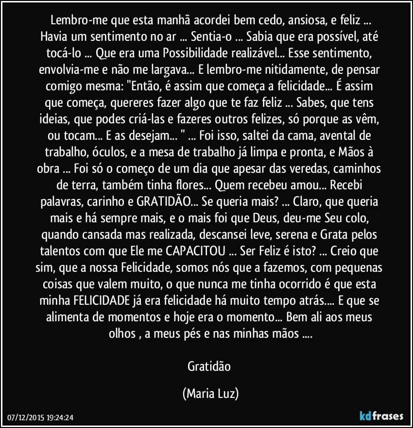 Lembro-me que esta manhã  acordei bem cedo, ansiosa, e feliz ...
Havia um sentimento no ar ... Sentia-o ... Sabia que era possível, até tocá-lo ... Que era uma Possibilidade realizável... Esse sentimento, envolvia-me e não me largava... E lembro-me nitidamente, de pensar comigo mesma: "Então, é assim que começa a felicidade... É assim que começa, quereres fazer algo que te faz feliz ... Sabes, que tens ideias, que podes criá-las e fazeres outros felizes, só porque as vêm, ou tocam... E as desejam... " ... Foi isso, saltei da cama, avental de trabalho, óculos, e a mesa de trabalho já limpa e pronta, e Mãos à obra ... Foi só o começo de um dia que apesar das veredas, caminhos de terra, também tinha flores... Quem recebeu amou... Recebi palavras, carinho e GRATIDÃO... Se queria mais? ... Claro, que queria mais e há sempre mais, e o mais foi que Deus, deu-me Seu colo, quando cansada mas realizada, descansei leve, serena e Grata pelos talentos com que Ele me CAPACITOU ... Ser Feliz é isto? ... Creio que sim, que a nossa Felicidade, somos nós que a fazemos, com pequenas coisas que valem muito, o que nunca me tinha ocorrido é que esta minha FELICIDADE já era felicidade há muito tempo atrás... E que se alimenta de momentos e hoje era o momento... Bem ali aos meus olhos , a meus pés e nas minhas mãos ...

Gratidão (Maria Luz)