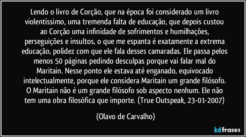 Lendo o livro de Corção, que na época foi considerado um livro violentíssimo, uma tremenda falta de educação, que depois custou ao Corção uma infinidade de sofrimentos e humilhações, perseguições e insultos, o que me espanta é exatamente a extrema educação, polidez com que ele fala desses camaradas. Ele passa pelos menos 50 páginas pedindo desculpas porque vai falar mal do Maritain. Nesse ponto ele estava até enganado, equivocado intelectualmente, porque ele considera Maritain um grande filósofo. O Maritain não é um grande filósofo sob aspecto nenhum. Ele não tem uma obra filosófica que importe. (True Outspeak, 23-01-2007) (Olavo de Carvalho)