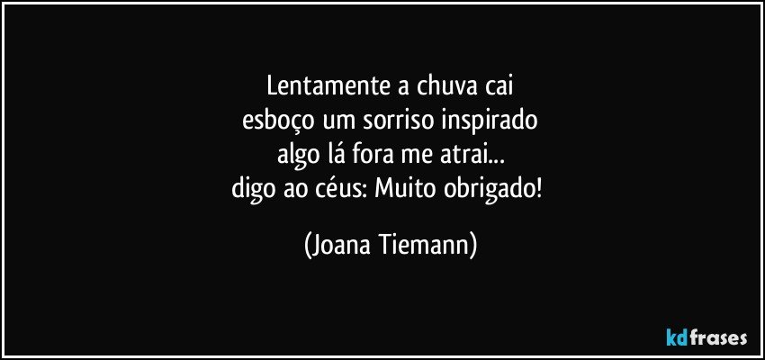 lentamente a chuva cai
esboço um sorriso inspirado
algo lá fora me atrai...
digo ao céus: Muito obrigado! (Joana Tiemann)