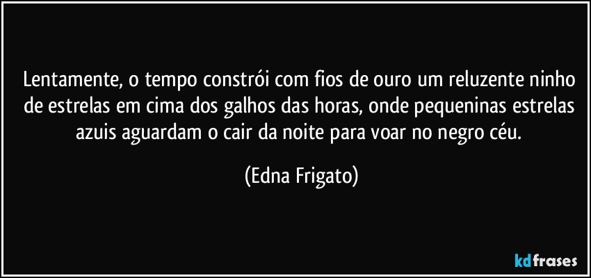 Lentamente, o tempo constrói com fios de ouro um reluzente ninho de estrelas em cima dos galhos das horas, onde  pequeninas estrelas azuis aguardam o cair da noite para voar no negro céu. (Edna Frigato)