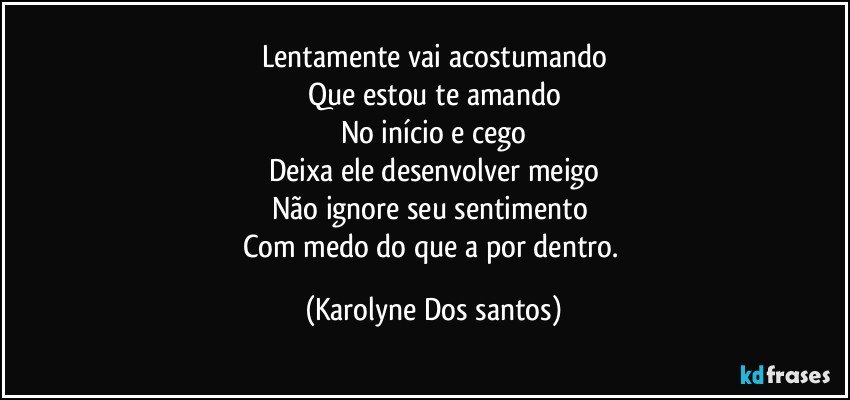 Lentamente vai acostumando
Que estou te amando
No início e cego
Deixa ele desenvolver meigo
Não ignore seu sentimento 
Com medo do que a por dentro. (Karolyne Dos santos)
