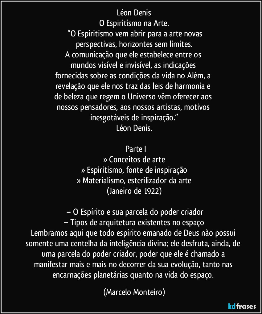 Léon Denis
O Espiritismo na Arte.
     “O Espiritismo vem abrir para a arte novas 
perspectivas, horizontes sem limites.
A comunicação que ele estabelece entre os 
mundos visível e invisível, as indicações 
fornecidas sobre as condições da vida no Além, a 
revelação que ele nos traz das leis de harmonia e 
de beleza que regem o Universo vêm oferecer aos 
nossos pensadores, aos nossos artistas, motivos 
inesgotáveis de inspiração.”
Léon Denis.
     Parte I
» Conceitos de arte
» Espiritismo, fonte de inspiração
» Materialismo, esterilizador da arte
(Janeiro de 1922)
    – O Espírito e sua parcela do poder criador
– Tipos de arquitetura existentes no espaço
Lembramos aqui que todo espírito emanado de Deus não possui 
somente uma centelha da inteligência divina; ele desfruta, ainda, de 
uma parcela do poder criador, poder que ele é chamado a 
manifestar mais e mais no decorrer da sua evolução, tanto nas 
encarnações planetárias quanto na vida do espaço. (Marcelo Monteiro)