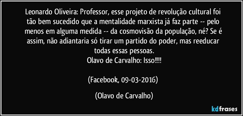 Leonardo Oliveira: Professor, esse projeto de revolução cultural foi tão bem sucedido que a mentalidade marxista já faz parte -- pelo menos em alguma medida -- da cosmovisão da população, né? Se é assim, não adiantaria só tirar um partido do poder, mas reeducar todas essas pessoas.
Olavo de Carvalho: Isso!!!

(Facebook, 09-03-2016) (Olavo de Carvalho)