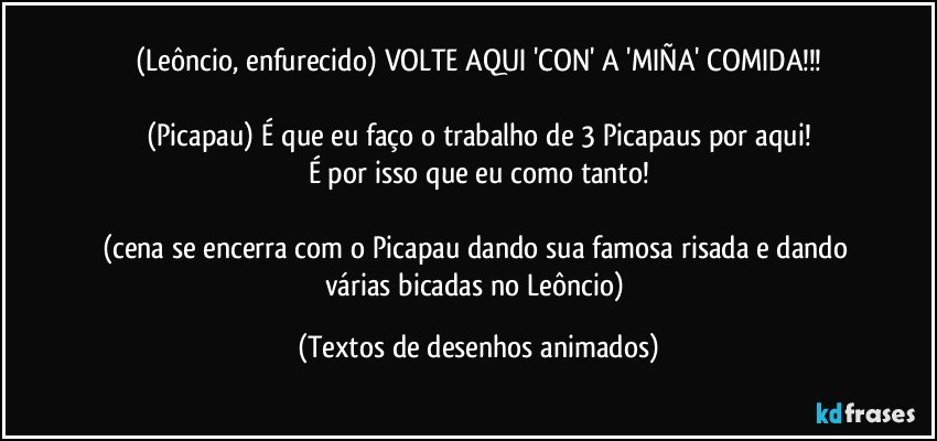 (Leôncio, enfurecido) VOLTE AQUI 'CON' A 'MIÑA' COMIDA!!!

(Picapau) É que eu faço o trabalho de 3 Picapaus por aqui!
É por isso que eu como tanto!

(cena se encerra com o Picapau dando sua famosa risada e dando várias bicadas no Leôncio) (Textos de desenhos animados)