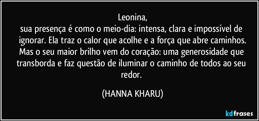 Leonina,
sua presença é como o meio-dia: intensa, clara e impossível de ignorar. Ela traz o calor que acolhe e a força que abre caminhos.
Mas o seu maior brilho vem do coração: uma generosidade que transborda e faz questão de iluminar o caminho de todos ao seu redor. (HANNA KHARU)