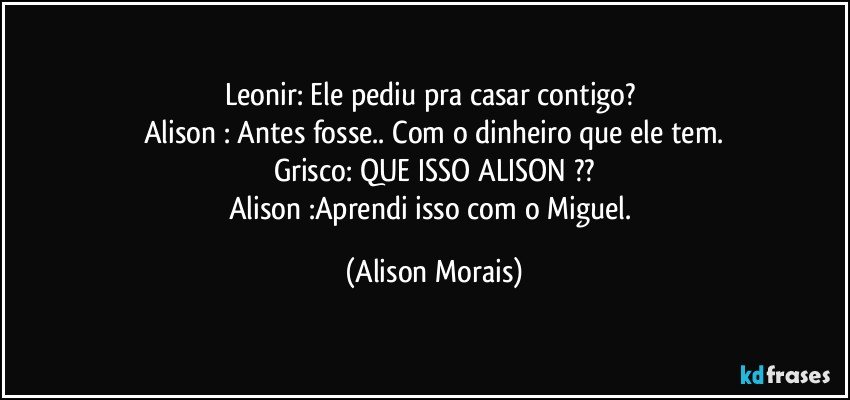 Leonir: Ele pediu pra casar contigo? 
Alison : Antes fosse.. Com o dinheiro que ele tem.
Grisco: QUE ISSO ALISON ??
Alison :Aprendi isso com o Miguel. (Alison Morais)