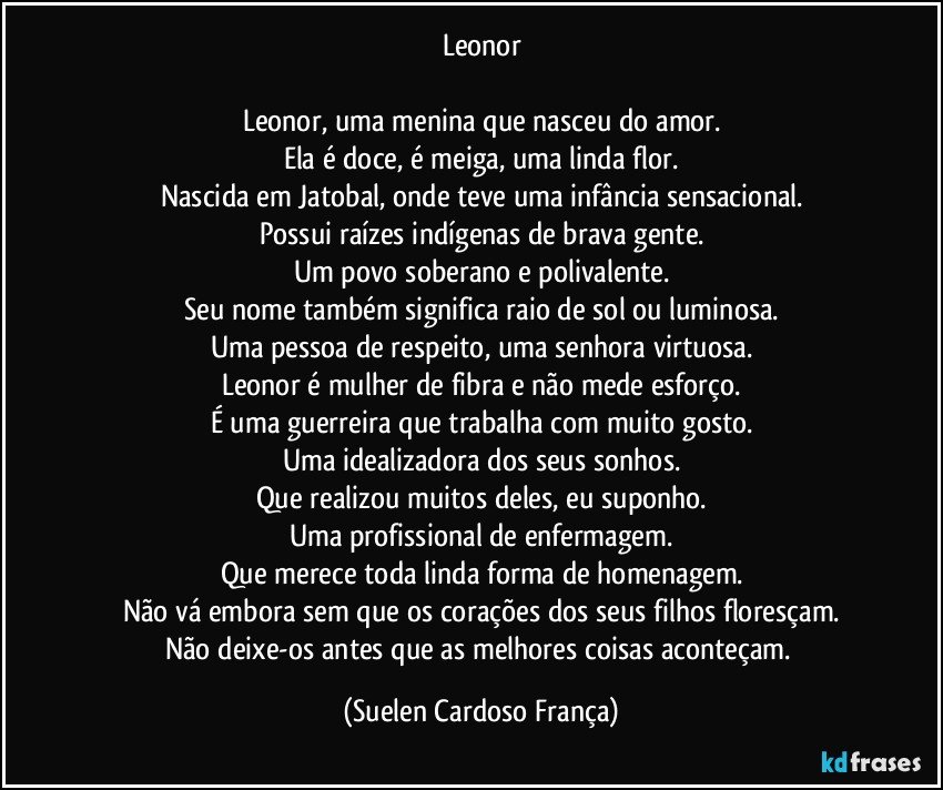 Leonor

Leonor, uma menina que nasceu do amor.
Ela é doce, é meiga, uma linda flor.
Nascida em Jatobal, onde teve uma infância sensacional.
Possui raízes indígenas de brava gente.
Um povo soberano e polivalente.
Seu nome também significa raio de sol ou luminosa.
Uma pessoa de respeito, uma senhora virtuosa.
Leonor é mulher de fibra e não mede esforço.
É uma guerreira que trabalha com muito gosto.
Uma idealizadora dos seus sonhos.
Que realizou muitos deles, eu suponho.
Uma profissional de enfermagem.
Que merece toda linda forma de homenagem.
Não vá embora sem que os corações dos seus filhos floresçam.
Não deixe-os antes que as melhores coisas aconteçam. (Suelen Cardoso França)