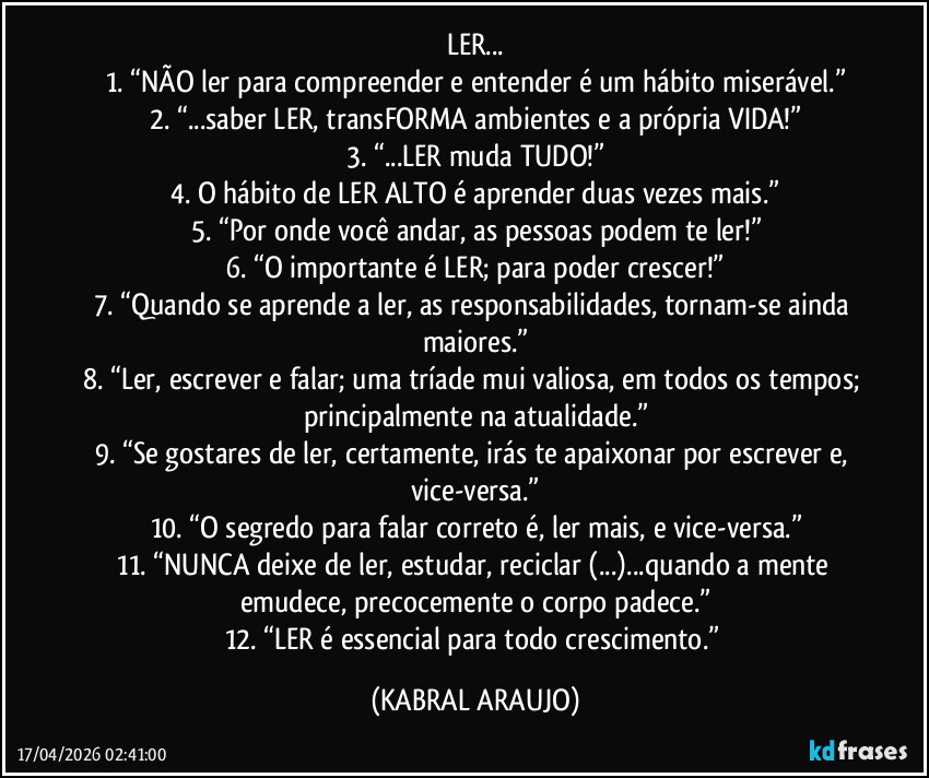 LER...
1.	“NÃO ler para compreender e entender é um hábito miserável.”
2.	“...saber LER, transFORMA ambientes e a própria VIDA!”
3.	“...LER muda TUDO!”
4.	O hábito de LER ALTO é aprender duas vezes mais.”
5.	“Por onde você andar, as pessoas podem te ler!”
6.	“O importante é LER; para poder crescer!”
7.	“Quando se aprende a ler, as responsabilidades, tornam-se ainda maiores.”
8.	“Ler, escrever e falar; uma tríade mui valiosa, em todos os tempos; principalmente na atualidade.”
9.	“Se gostares de ler, certamente, irás te apaixonar por escrever e, vice-versa.”
10.	“O segredo para falar correto é, ler mais, e vice-versa.”
11.	“NUNCA deixe de ler, estudar, reciclar (...)...quando a mente emudece, precocemente o corpo padece.”
12.	“LER é essencial para todo crescimento.” (KABRAL ARAUJO)