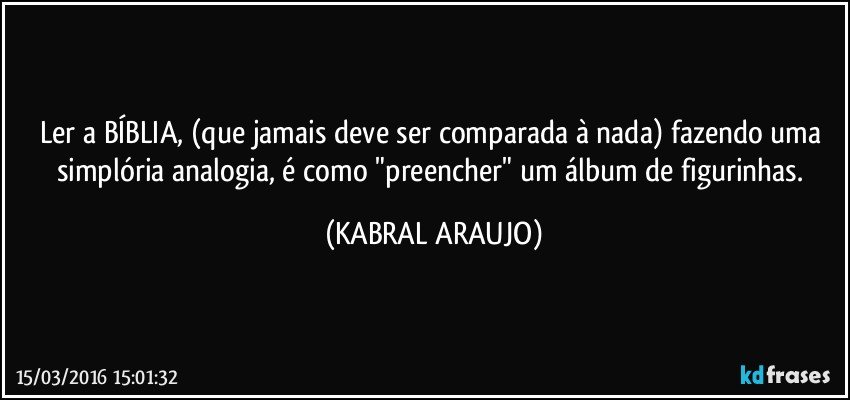 Ler a BÍBLIA, (que jamais deve ser comparada à nada)  fazendo uma simplória analogia, é como "preencher" um álbum de figurinhas. (KABRAL ARAUJO)