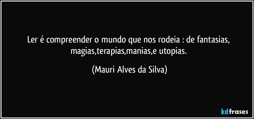 Ler é compreender o mundo que nos rodeia : de fantasias, magias,terapias,manias,e utopias. (Mauri Alves da Silva)