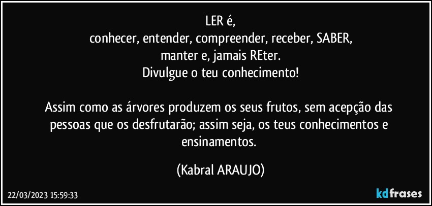 LER é,
conhecer, entender, compreender, receber, SABER,
manter e, jamais REter.
Divulgue o teu conhecimento!

Assim como as árvores produzem os seus frutos, sem acepção das pessoas que os desfrutarão; assim seja, os teus conhecimentos e ensinamentos. (KABRAL ARAUJO)