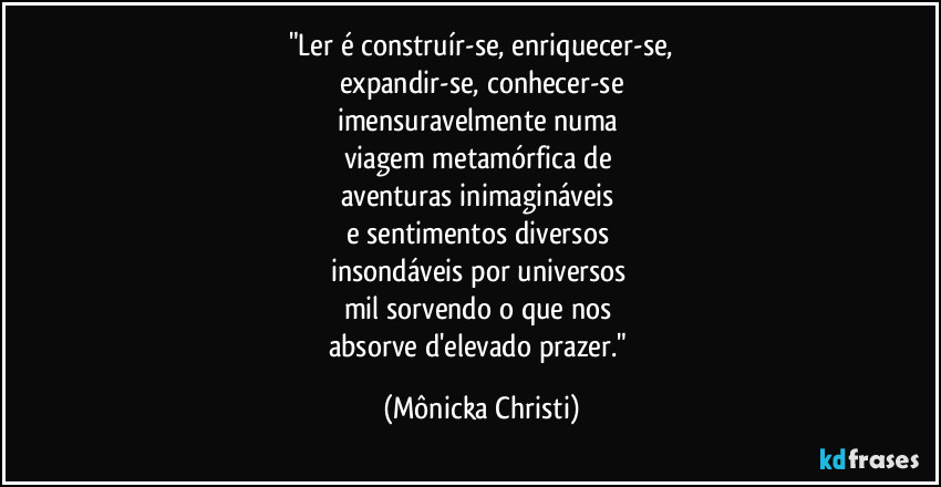 "Ler é construír-se, enriquecer-se,
expandir-se, conhecer-se
imensuravelmente numa 
viagem metamórfica de 
aventuras inimagináveis 
e sentimentos diversos 
insondáveis por universos 
mil sorvendo o que nos 
absorve d'elevado prazer." (Mônicka Christi)