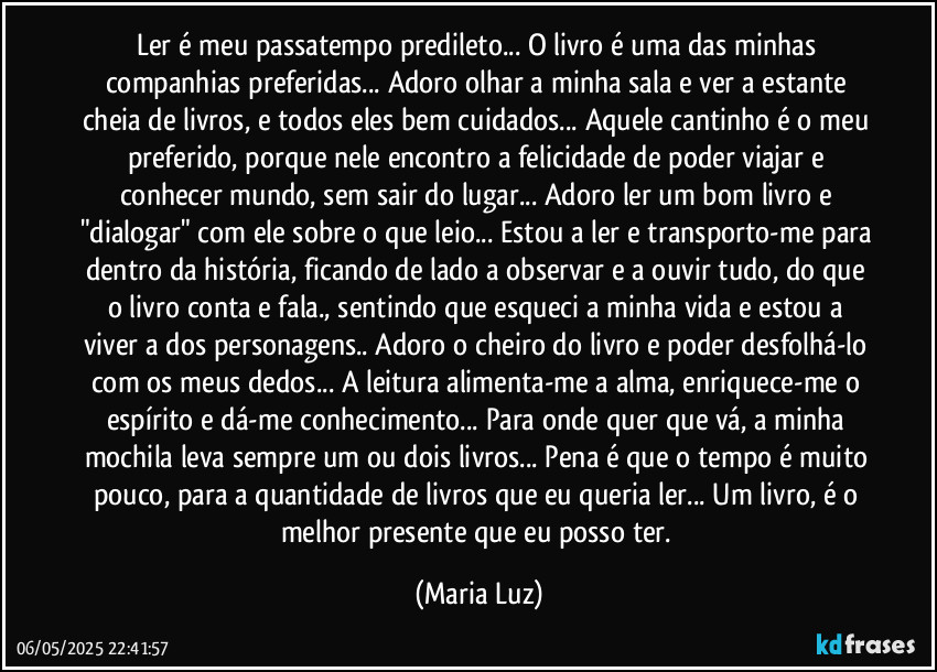 Ler é meu passatempo predileto... O livro é uma das minhas companhias preferidas... Adoro olhar a minha sala e ver a estante cheia de livros, e todos eles bem cuidados... Aquele cantinho é o meu preferido, porque nele encontro a felicidade de poder viajar e conhecer mundo, sem sair do lugar... Adoro ler um bom livro e "dialogar" com ele sobre o que leio... Estou a ler e transporto-me para dentro da história, ficando de lado a observar e a ouvir tudo, do que o livro conta e fala., sentindo que esqueci a minha vida e estou a viver a dos personagens.. Adoro o cheiro do livro e poder desfolhá-lo com os meus dedos... A leitura alimenta-me a alma, enriquece-me o espírito e dá-me conhecimento... Para onde quer que vá, a minha mochila leva sempre um ou dois livros... Pena é que o tempo é muito pouco, para a quantidade de livros que eu queria ler... Um livro, é o melhor presente que eu posso ter. (Maria Luz)