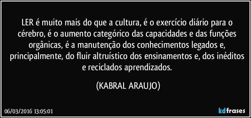 LER é muito mais do que a cultura, é o exercício diário para o cérebro, é o aumento categórico das capacidades e das funções  orgânicas, é a manutenção dos conhecimentos legados e, principalmente, do fluir altruístico dos ensinamentos e, dos inéditos e reciclados aprendizados. (KABRAL ARAUJO)