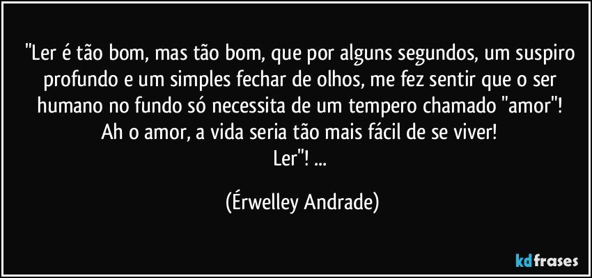 "Ler é tão bom, mas tão bom, que por alguns segundos, um suspiro profundo e um simples fechar de olhos, me fez sentir que o ser humano no fundo só necessita de um tempero chamado "amor"! 
Ah o amor, a vida seria tão mais fácil de se viver! 
Ler"! ... (Érwelley Andrade)