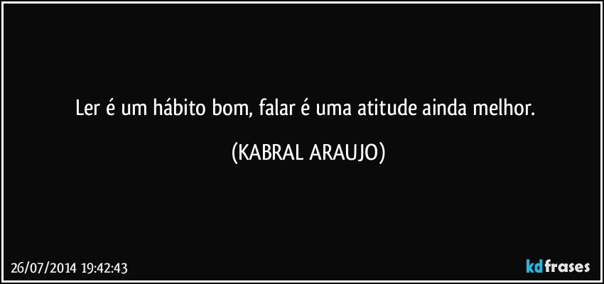 Ler é um hábito bom, falar é uma atitude ainda melhor. (KABRAL ARAUJO)