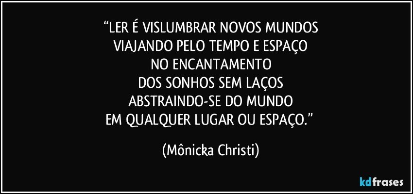 “LER É VISLUMBRAR NOVOS MUNDOS
VIAJANDO PELO TEMPO E ESPAÇO
NO ENCANTAMENTO
DOS SONHOS SEM LAÇOS
ABSTRAINDO-SE DO MUNDO
EM QUALQUER LUGAR OU ESPAÇO.” (Mônicka Christi)