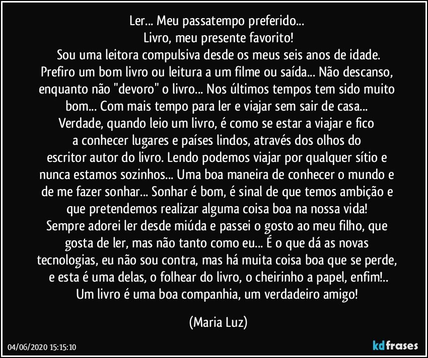 Ler... Meu passatempo preferido... 
Livro, meu presente favorito!
Sou uma leitora compulsiva desde os meus seis anos de idade.
Prefiro um bom livro ou leitura a um filme ou saída... Não descanso, enquanto não "devoro" o livro... Nos últimos tempos tem sido muito bom... Com mais tempo para ler e viajar sem sair de casa... 
Verdade, quando leio um livro, é como se estar a viajar e fico 
a conhecer lugares e países lindos, através dos olhos do escritor/autor do livro. Lendo podemos viajar por qualquer sítio e nunca estamos sozinhos... Uma boa maneira de conhecer o mundo e de me fazer sonhar... Sonhar é bom, é sinal de que temos ambição e que pretendemos realizar alguma coisa boa na nossa vida! 
Sempre adorei ler desde miúda e passei o gosto ao meu filho, que gosta de ler, mas não tanto como eu... É o que dá as novas tecnologias, eu não sou contra, mas há muita coisa boa que se perde, e esta é uma delas, o folhear do livro, o cheirinho a papel, enfim!..
Um livro é uma boa companhia, um verdadeiro amigo! (Maria Luz)