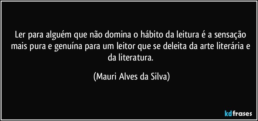 Ler para alguém que não domina o hábito da leitura é a sensação mais pura e genuína para um leitor que se deleita da arte literária e da literatura. (Mauri Alves da Silva)