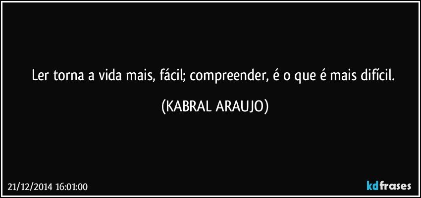 Ler torna a vida mais, fácil; compreender, é o que é mais difícil. (KABRAL ARAUJO)