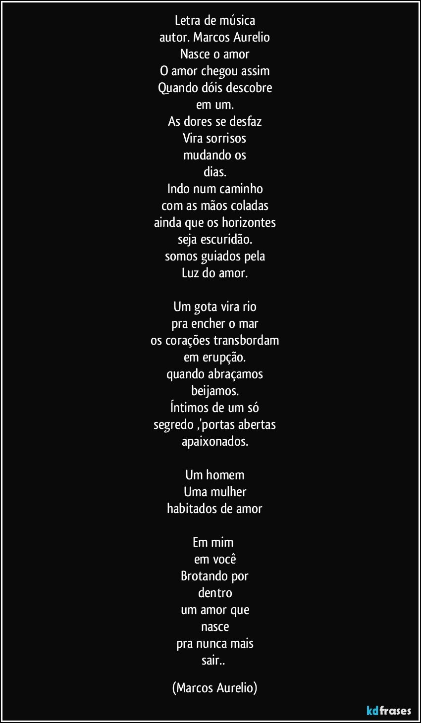 Letra de música
autor. Marcos Aurelio
Nasce o amor
O amor chegou assim
Quando dóis descobre
em um.
As dores se desfaz
Vira sorrisos
mudando os
dias.
Indo num caminho
com as mãos coladas
ainda que os horizontes
seja escuridão.
somos guiados pela
Luz do amor.

Um gota vira rio
pra encher o mar
os corações transbordam
em erupção.
quando abraçamos
beijamos.
Íntimos de um só
segredo ,'portas abertas
apaixonados.

Um homem
Uma mulher
habitados de amor

Em mim 
em você
Brotando por
dentro
um amor que
nasce
pra nunca mais
sair.. (Marcos Aurelio)