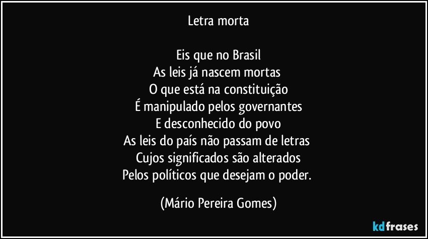 Letra morta

Eis que no Brasil
As leis já nascem mortas 
O que está na constituição
É manipulado pelos governantes
E desconhecido do povo
As leis do país não passam de letras 
Cujos significados são alterados
Pelos políticos que desejam o poder. (Mário Pereira Gomes)