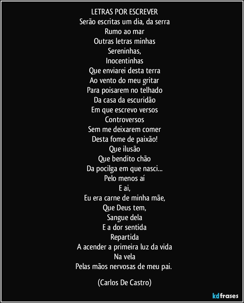 LETRAS POR ESCREVER
Serão escritas um dia, da serra
Rumo ao mar
Outras letras minhas
Sereninhas,
Inocentinhas
Que enviarei desta terra
Ao vento do meu gritar
Para poisarem no telhado
Da casa da escuridão
Em que escrevo versos
Controversos
Sem me deixarem comer
Desta fome de paixão!
Que ilusão
Que bendito chão
Da pocilga em que nasci...
Pelo menos aí
E ai,
Eu era carne de minha mãe,
Que Deus tem,
Sangue dela
E a dor sentida
Repartida
A acender a primeira luz da vida
Na vela
Pelas mãos nervosas de meu pai. (Carlos De Castro)