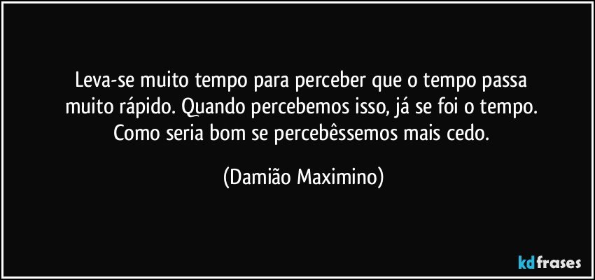 Leva-se muito tempo para perceber que o tempo passa 
muito rápido. Quando percebemos isso, já se foi o tempo. 
Como seria bom se percebêssemos mais cedo. (Damião Maximino)