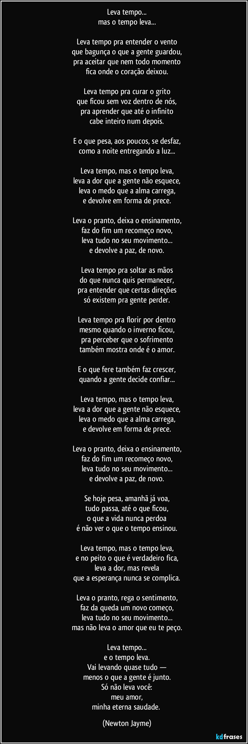 Leva tempo...
mas o tempo leva...

Leva tempo pra entender o vento
que bagunça o que a gente guardou,
pra aceitar que nem todo momento
fica onde o coração deixou.

Leva tempo pra curar o grito
que ficou sem voz dentro de nós,
pra aprender que até o infinito
cabe inteiro num depois.

E o que pesa, aos poucos, se desfaz,
como a noite entregando a luz...

Leva tempo, mas o tempo leva,
leva a dor que a gente não esquece,
leva o medo que a alma carrega,
e devolve em forma de prece.

Leva o pranto, deixa o ensinamento,
faz do fim um recomeço novo,
leva tudo no seu movimento...
e devolve a paz, de novo.

Leva tempo pra soltar as mãos
do que nunca quis permanecer,
pra entender que certas direções
só existem pra gente perder.

Leva tempo pra florir por dentro
mesmo quando o inverno ficou,
pra perceber que o sofrimento
também mostra onde é o amor.

E o que fere também faz crescer,
quando a gente decide confiar...

Leva tempo, mas o tempo leva,
leva a dor que a gente não esquece,
leva o medo que a alma carrega,
e devolve em forma de prece.

Leva o pranto, deixa o ensinamento,
faz do fim um recomeço novo,
leva tudo no seu movimento...
e devolve a paz, de novo.

Se hoje pesa, amanhã já voa,
tudo passa, até o que ficou,
o que a vida nunca perdoa
é não ver o que o tempo ensinou.

Leva tempo, mas o tempo leva,
e no peito o que é verdadeiro fica,
leva a dor, mas revela
que a esperança nunca se complica.

Leva o pranto, rega o sentimento,
faz da queda um novo começo,
leva tudo no seu movimento...
mas não leva o amor que eu te peço.

Leva tempo...
mas o tempo leva.
Só não leva você:
meu amor,
minha eterna saudade. (Newton Jayme)