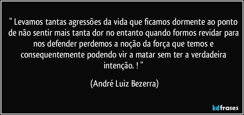 " Levamos tantas agressões da vida que ficamos dormente ao ponto de não sentir mais tanta dor no entanto quando formos revidar para nos defender perdemos a noção da força que temos e consequentemente podendo vir a matar sem ter a verdadeira intenção. ! " (André Luiz Bezerra)