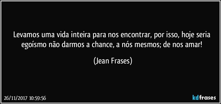 Levamos uma vida inteira para nos encontrar, por isso, hoje seria egoísmo não darmos a chance, a nós mesmos; de nos amar! (Jean Frases)