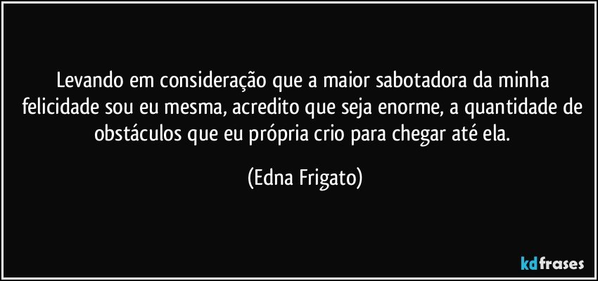 Levando em consideração que a maior sabotadora da minha felicidade sou eu mesma, acredito que seja enorme, a quantidade de obstáculos que eu própria crio para chegar até ela. (Edna Frigato)