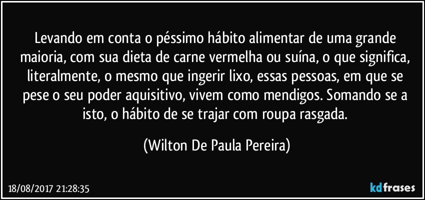 Levando em conta o péssimo hábito alimentar de uma grande maioria, com sua dieta de carne vermelha ou suína, o que significa, literalmente, o mesmo que ingerir lixo, essas pessoas, em que se pese o seu poder aquisitivo, vivem como mendigos. Somando se a isto, o hábito de se trajar com roupa rasgada. (Wilton De Paula Pereira)