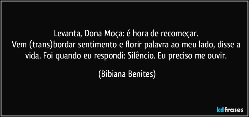 Levanta, Dona Moça: é hora de recomeçar. 
Vem (trans)bordar sentimento e florir palavra ao meu lado, disse a vida. Foi quando eu respondi: Silêncio. Eu preciso me ouvir. (Bibiana Benites)