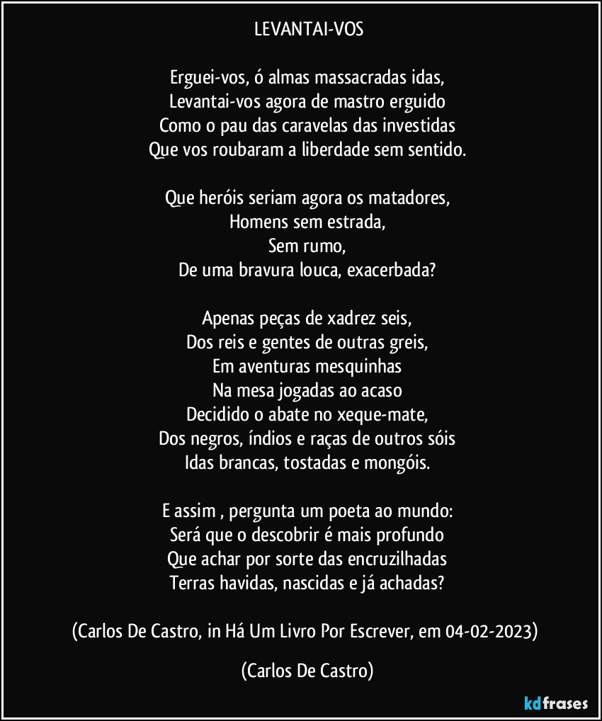 ⁠LEVANTAI-VOS

Erguei-vos, ó almas massacradas idas,
Levantai-vos agora de mastro erguido
Como o pau das caravelas das investidas
Que vos roubaram a liberdade sem sentido.

Que heróis seriam agora os matadores,
Homens sem estrada,
Sem rumo,
De uma bravura louca, exacerbada?

Apenas peças de xadrez seis,
Dos reis e gentes de outras greis,
Em aventuras mesquinhas
Na mesa jogadas ao acaso
Decidido o abate no xeque-mate,
Dos negros, índios e raças de outros sóis
Idas brancas, tostadas e mongóis.

E assim , pergunta um poeta ao mundo:
Será que o descobrir é mais profundo
Que achar por sorte das encruzilhadas
Terras havidas, nascidas e já achadas?

(Carlos De Castro, in Há Um Livro Por Escrever, em 04-02-2023) (Carlos De Castro)