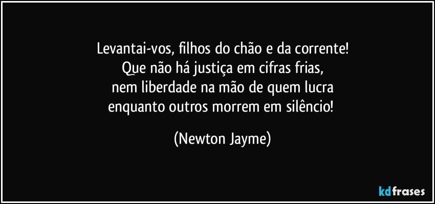 Levantai-vos, filhos do chão e da corrente!
Que não há justiça em cifras frias,
nem liberdade na mão de quem lucra
enquanto outros morrem em silêncio! (Newton Jayme)