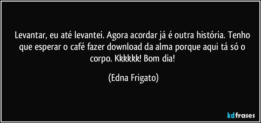 Levantar, eu até levantei. Agora acordar já é outra história. Tenho que esperar o café fazer download da alma porque aqui tá só o corpo. Kkkkkk! Bom dia! (Edna Frigato)