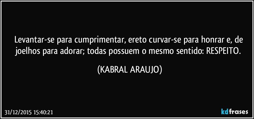 Levantar-se para cumprimentar, ereto curvar-se para honrar e, de joelhos para adorar; todas possuem o mesmo sentido: RESPEITO. (KABRAL ARAUJO)