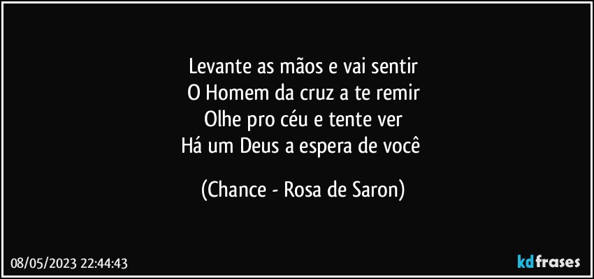 Levante as mãos e vai sentir
O Homem da cruz a te remir
Olhe pro céu e tente ver
Há um Deus a espera de você (Chance - Rosa de Saron)