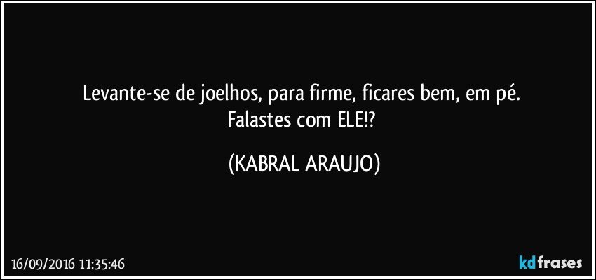 Levante-se de joelhos, para firme, ficares bem, em pé. 
Falastes com ELE!? (KABRAL ARAUJO)