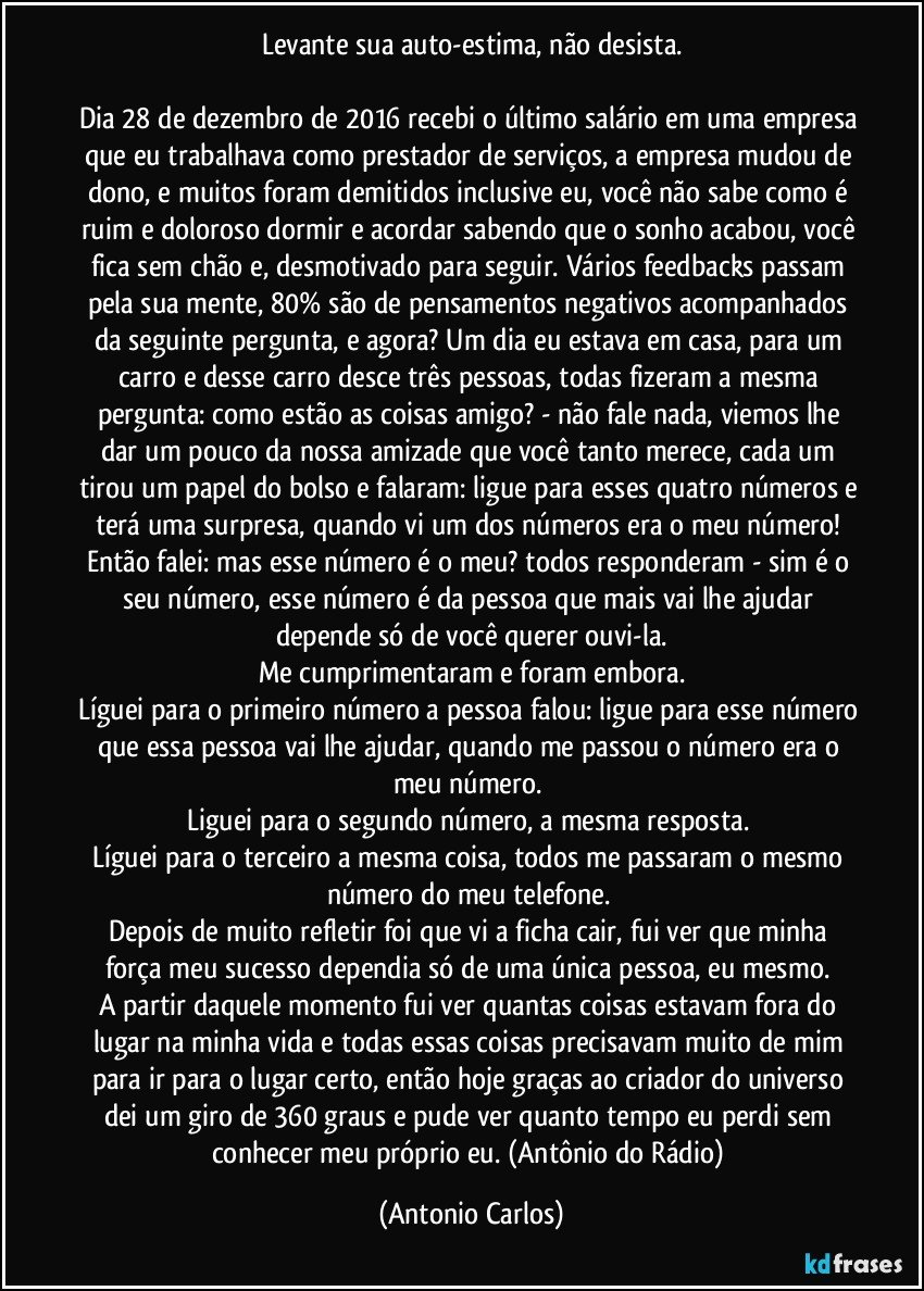 Levante sua auto-estima, não desista.

Dia 28 de dezembro de 2016 recebi o último salário em uma empresa que eu trabalhava como prestador de serviços, a empresa mudou de dono, e muitos foram demitidos inclusive eu, você não sabe como é ruim e doloroso dormir e acordar sabendo que o sonho acabou, você fica sem chão e, desmotivado para seguir. Vários feedbacks passam pela sua mente, 80% são de pensamentos negativos acompanhados da seguinte pergunta, e agora? Um dia eu estava em casa, para um carro e desse carro desce três pessoas, todas fizeram a mesma pergunta: como estão as coisas amigo? - não fale nada, viemos lhe dar um pouco da nossa amizade que você tanto merece, cada um tirou um papel do bolso e falaram: ligue para esses quatro números e terá uma surpresa, quando vi um dos números era o meu número! Então falei: mas esse número é o meu? todos responderam - sim é o seu número, esse número é da pessoa que mais vai lhe ajudar depende só de você querer ouvi-la.
Me cumprimentaram e foram embora.
Líguei para o primeiro número a pessoa falou: ligue para esse número que essa pessoa vai lhe ajudar, quando me passou o número era o meu número. 
Liguei para o segundo número, a mesma resposta. 
Líguei para o terceiro a mesma coisa, todos me passaram o mesmo número do meu telefone. 
Depois de muito refletir foi que vi a ficha cair, fui ver que minha força meu sucesso dependia só de uma única pessoa, eu mesmo. 
A partir daquele momento fui ver quantas coisas estavam fora do lugar na minha vida e todas essas coisas precisavam muito de mim para ir para o lugar certo, então hoje graças ao criador do universo dei um giro de 360 graus e pude ver quanto tempo eu perdi sem conhecer meu próprio eu. (Antônio do Rádio) (Antonio Carlos)