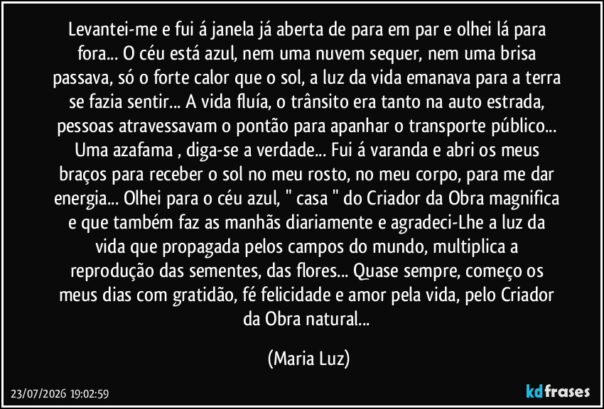 Levantei-me e fui á janela já aberta de para em par e olhei lá para fora...  O céu está azul, nem uma nuvem sequer, nem uma brisa passava, só o forte calor que o sol, a luz da vida emanava para a terra se fazia sentir...  A vida fluía, o trânsito era tanto na auto estrada, pessoas atravessavam o pontão para apanhar o transporte público... Uma azafama , diga-se a verdade... Fui á varanda e abri os meus braços para receber o sol no meu rosto, no meu corpo, para me dar energia... Olhei para o céu azul, " casa " do Criador da Obra magnifica e que também faz as manhãs diariamente e agradeci-Lhe a luz da vida que  propagada pelos campos do mundo, multiplica a reprodução das sementes, das flores... Quase sempre, começo os meus dias com gratidão, fé felicidade e amor pela vida, pelo Criador da Obra natural... (Maria Luz)
