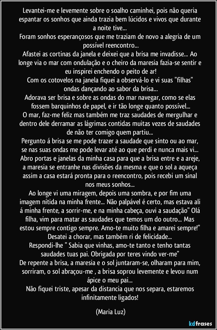 Levantei-me e levemente sobre o soalho caminhei, pois não queria espantar os sonhos que ainda trazia bem lúcidos e vivos que durante a noite tive... 
Foram sonhos esperançosos que me traziam de novo a alegria de um possível reencontro...
Afastei as cortinas da janela e deixei que a brisa me invadisse... Ao longe via o mar com ondulação e o cheiro da maresia fazia-se sentir e eu inspirei enchendo o peito de ar!
Com os cotovelos na janela fiquei a observá-lo e vi suas "filhas" ondas dançando ao sabor da brisa...
Adorava ser brisa e sobre as ondas do mar navegar, como se elas fossem barquinhos de papel, e ir tão longe quanto possível...
O mar, faz-me feliz mas também me traz saudades de mergulhar e dentro dele derramar as lágrimas contidas muitas vezes de saudades de não ter comigo quem partiu... 
Pergunto á brisa se me pode trazer a saudade que sinto ou ao mar, se nas suas ondas me pode levar até ao que perdi e nunca mais vi... 
Abro portas e janelas da minha casa para que a brisa entre e a areje, a maresia se entranhe nas divisões da mesma e que o sol a aqueça assim a casa estará pronta para o reencontro, pois recebi um sinal nos meus sonhos... 
Ao longe vi uma miragem, depois uma sombra, e por fim uma imagem nítida na minha frente... Não palpável é certo, mas estava ali á minha frente, a sorrir-me, e na minha cabeça, ouvi a saudação" Olá filha, vim para matar as saudades que temos um do outro... Mas estou sempre contigo sempre. Amo-te muito filha e amarei sempre!" 
Desatei a chorar, mas também ri de felicidade... 
Respondi-lhe " Sabia que vinhas,  amo-te tanto e tenho tantas saudades tuas pai. Obrigada por teres vindo ver-me" 
De repente a brisa, a maresia e o sol juntaram-se, olharam para mim, sorriram, o sol abraçou-me , a brisa soprou levemente e levou num ápice o meu pai... 
Não fiquei triste, apesar da distancia que nos separa, estaremos infinitamente ligados! (Maria Luz)