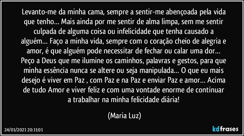 Levanto-me da minha cama, sempre a sentir-me abençoada pela vida que tenho… Mais ainda por me sentir de alma limpa, sem me sentir culpada de alguma coisa ou infelicidade que tenha causado a alguém… Faço a minha vida, sempre com o coração cheio de alegria e amor, é que alguém pode necessitar de fechar ou calar uma dor… Peço a Deus que me ilumine os caminhos, palavras e gestos, para que minha essência nunca se altere ou seja manipulada… O que eu mais desejo é viver em Paz , com Paz e na Paz e enviar Paz e amor… Acima de tudo Amor e viver feliz e com uma vontade enorme de continuar a trabalhar na minha felicidade diária! (Maria Luz)