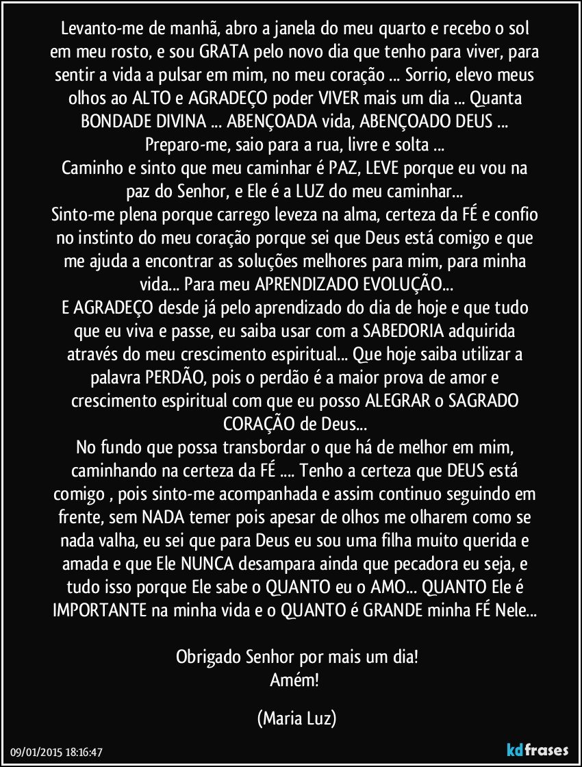 Levanto-me de manhã, abro a janela do meu quarto e recebo o sol em meu rosto, e sou GRATA pelo novo dia que tenho para viver, para sentir a vida a pulsar em mim, no meu coração ... Sorrio, elevo meus olhos ao ALTO e AGRADEÇO poder VIVER mais um dia ... Quanta BONDADE DIVINA ... ABENÇOADA vida, ABENÇOADO DEUS ... Preparo-me, saio para a rua, livre e solta ... 
Caminho e sinto que meu  caminhar é PAZ, LEVE porque eu  vou na paz do Senhor, e Ele é a LUZ do meu caminhar... 
Sinto-me plena porque carrego leveza na alma, certeza da FÉ e confio no instinto do meu coração porque sei que Deus está comigo e que me ajuda a encontrar as soluções melhores para mim, para minha vida... Para meu APRENDIZADO/EVOLUÇÃO...
E AGRADEÇO desde já pelo aprendizado do dia de hoje e  que tudo que eu viva e passe, eu saiba usar com a SABEDORIA adquirida através do meu crescimento espiritual... Que hoje saiba utilizar a palavra PERDÃO, pois o perdão é a maior prova de amor e crescimento espiritual com que eu posso ALEGRAR o SAGRADO CORAÇÃO de Deus... 
No fundo que possa transbordar o que há de melhor em mim, caminhando na certeza da FÉ ... Tenho a certeza que DEUS está comigo , pois sinto-me acompanhada e assim continuo seguindo  em frente, sem NADA temer pois apesar de olhos me olharem como se nada valha, eu sei que para Deus eu sou uma filha muito querida e amada e que Ele NUNCA desampara ainda que pecadora eu seja, e tudo isso porque Ele sabe o QUANTO eu o AMO... QUANTO Ele é IMPORTANTE na minha vida e o QUANTO é GRANDE minha FÉ Nele...  
Obrigado Senhor por mais um dia!
Amém! (Maria Luz)