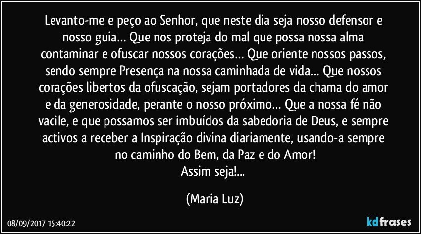 Levanto-me e peço ao Senhor, que neste dia seja nosso defensor e nosso guia… Que nos proteja do mal que possa nossa alma contaminar e ofuscar nossos corações… Que oriente nossos passos, sendo sempre Presença na nossa caminhada de vida… Que nossos corações libertos da ofuscação, sejam portadores da chama do amor e da generosidade, perante o nosso próximo… Que a nossa fé não vacile, e que possamos ser imbuídos da sabedoria de Deus, e sempre activos a receber a Inspiração divina diariamente, usando-a sempre no caminho do Bem, da Paz e do Amor!
Assim seja!... (Maria Luz)