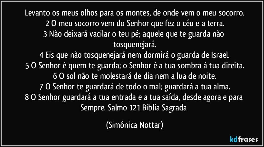 Levanto os meus olhos para os montes, de onde vem o meu socorro.
2 O meu socorro vem do Senhor que fez o céu e a terra.
3 Não deixará vacilar o teu pé; aquele que te guarda não tosquenejará.
4 Eis que não tosquenejará nem dormirá o guarda de Israel.
5 O Senhor é quem te guarda; o Senhor é a tua sombra à tua direita.
6 O sol não te molestará de dia nem a lua de noite.
7 O Senhor te guardará de todo o mal; guardará a tua alma.
8 O Senhor guardará a tua entrada e a tua saída, desde agora e para Sempre. Salmo 121 Biblia Sagrada (Simônica Nottar)